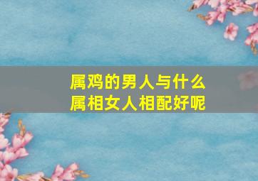 属鸡的男人与什么属相女人相配好呢