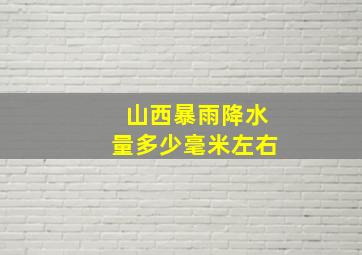 山西暴雨降水量多少毫米左右