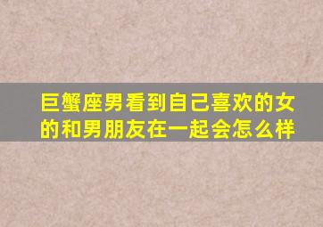 巨蟹座男看到自己喜欢的女的和男朋友在一起会怎么样