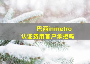 巴西inmetro认证费用客户承担吗