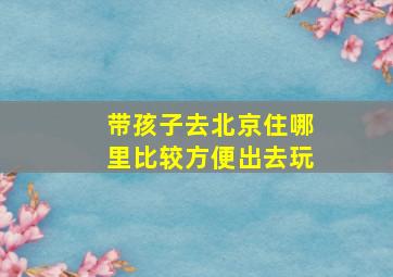 带孩子去北京住哪里比较方便出去玩