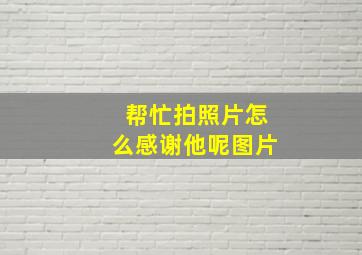 帮忙拍照片怎么感谢他呢图片