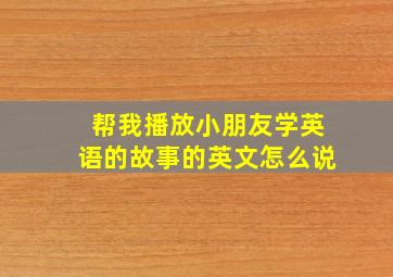 帮我播放小朋友学英语的故事的英文怎么说