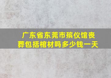 广东省东莞市殡仪馆丧葬包括棺材吗多少钱一天