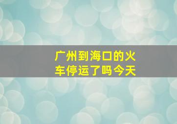 广州到海口的火车停运了吗今天