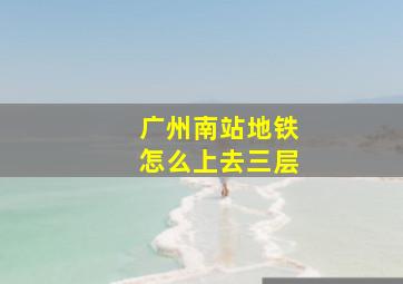 广州南站地铁怎么上去三层