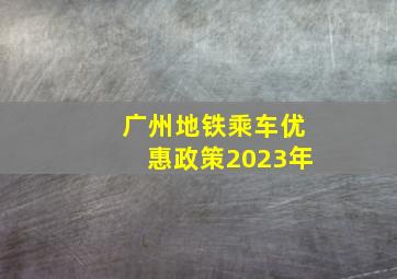 广州地铁乘车优惠政策2023年