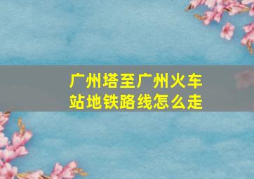 广州塔至广州火车站地铁路线怎么走