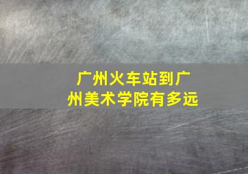 广州火车站到广州美术学院有多远