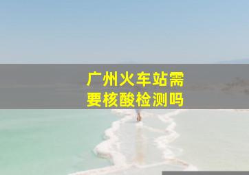 广州火车站需要核酸检测吗