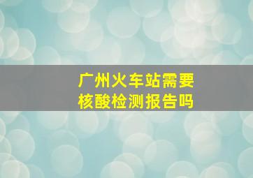 广州火车站需要核酸检测报告吗