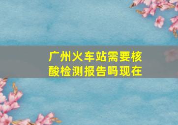 广州火车站需要核酸检测报告吗现在