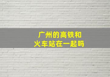 广州的高铁和火车站在一起吗