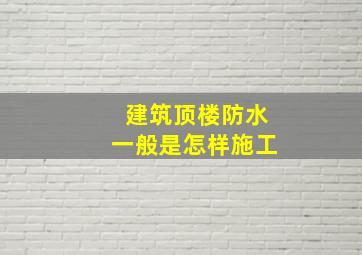 建筑顶楼防水一般是怎样施工