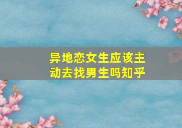 异地恋女生应该主动去找男生吗知乎