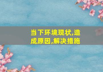 当下环境现状,造成原因,解决措施