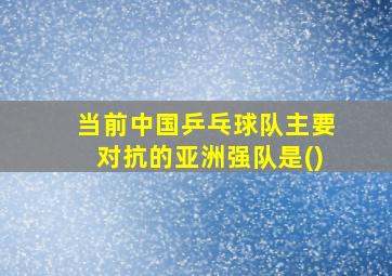 当前中国乒乓球队主要对抗的亚洲强队是()