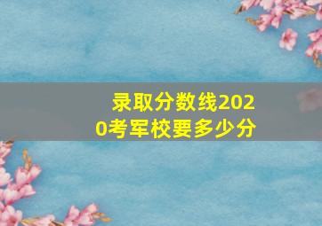 录取分数线2020考军校要多少分