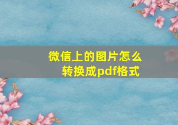 微信上的图片怎么转换成pdf格式