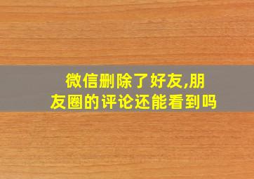 微信删除了好友,朋友圈的评论还能看到吗