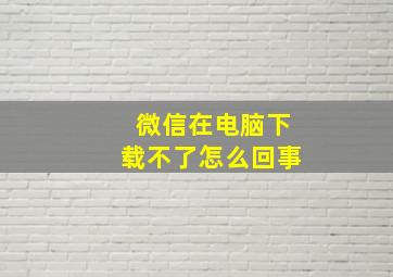 微信在电脑下载不了怎么回事