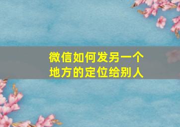 微信如何发另一个地方的定位给别人