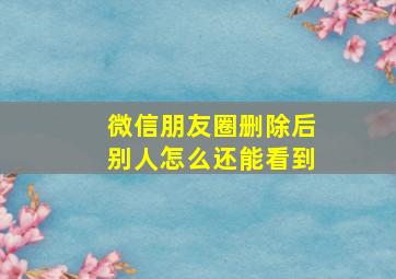 微信朋友圈删除后别人怎么还能看到