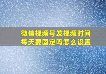 微信视频号发视频时间每天要固定吗怎么设置