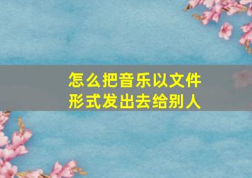 怎么把音乐以文件形式发出去给别人