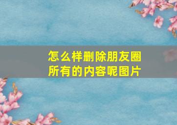 怎么样删除朋友圈所有的内容呢图片