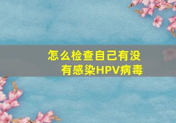 怎么检查自己有没有感染HPV病毒