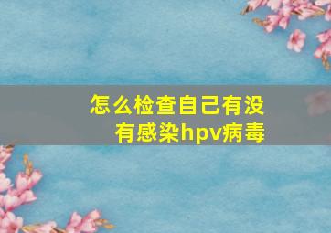 怎么检查自己有没有感染hpv病毒