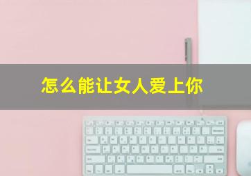 怎么能让女人爱上你