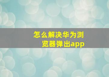 怎么解决华为浏览器弹出app