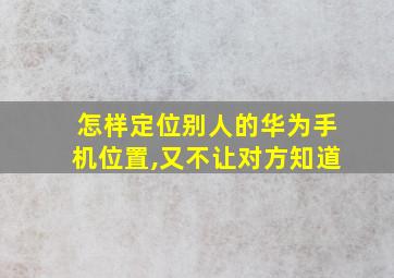 怎样定位别人的华为手机位置,又不让对方知道