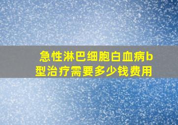 急性淋巴细胞白血病b型治疗需要多少钱费用