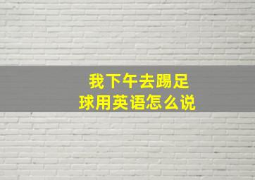 我下午去踢足球用英语怎么说