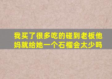 我买了很多吃的碰到老板他妈就给她一个石榴会太少吗