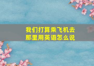 我们打算乘飞机去那里用英语怎么说