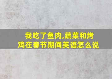 我吃了鱼肉,蔬菜和烤鸡在春节期间英语怎么说