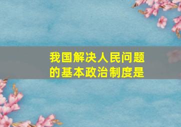 我国解决人民问题的基本政治制度是