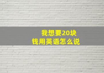 我想要20块钱用英语怎么说