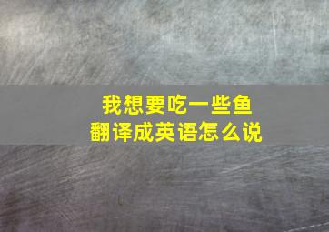 我想要吃一些鱼翻译成英语怎么说