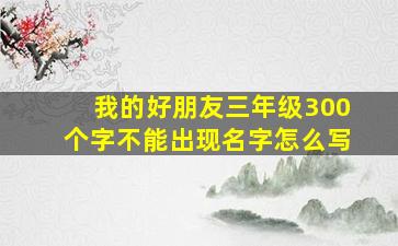 我的好朋友三年级300个字不能出现名字怎么写