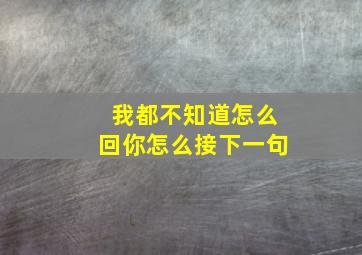 我都不知道怎么回你怎么接下一句