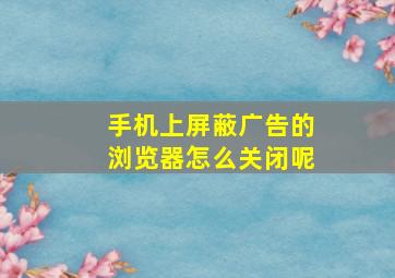 手机上屏蔽广告的浏览器怎么关闭呢