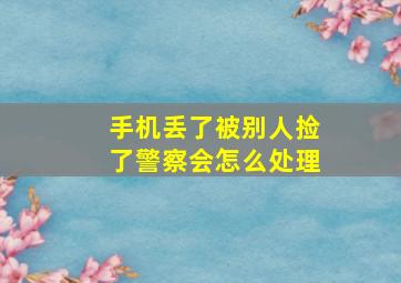 手机丢了被别人捡了警察会怎么处理