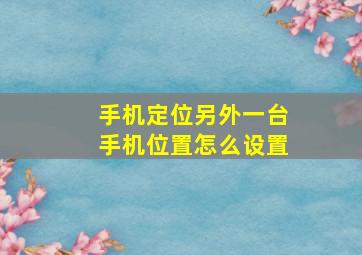 手机定位另外一台手机位置怎么设置