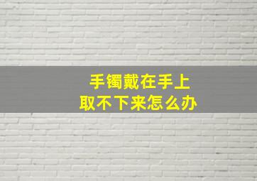 手镯戴在手上取不下来怎么办