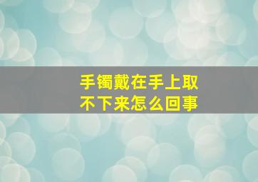 手镯戴在手上取不下来怎么回事